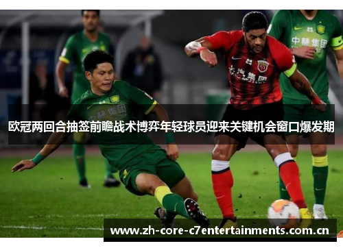 欧冠两回合抽签前瞻战术博弈年轻球员迎来关键机会窗口爆发期